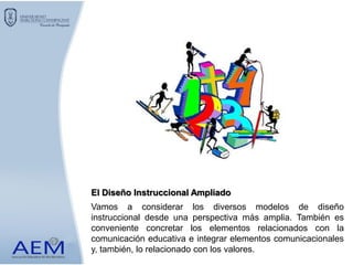 Vamos a considerar los diversos modelos de diseño
instruccional desde una perspectiva más amplia. También es
conveniente concretar los elementos relacionados con la
comunicación educativa e integrar elementos comunicacionales
y, también, lo relacionado con los valores.
El Diseño Instruccional Ampliado
 