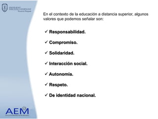  Responsabilidad.
 Compromiso.
 Solidaridad.
 Interacción social.
 Autonomía.
 Respeto.
 De identidad nacional.
En el contexto de la educación a distancia superior, algunos
valores que podemos señalar son:
 