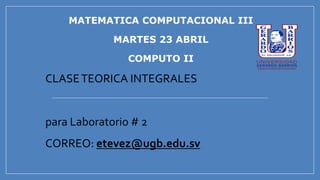 MATEMATICA COMPUTACIONAL III
MARTES 23 ABRIL
COMPUTO II
CLASETEORICA INTEGRALES
para Laboratorio # 2
CORREO: etevez@ugb.edu.sv
 
