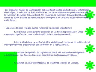 -Los productos finales de la utilización del colesterol son los ácidos biliares, sintetizados
en el hígado. La síntesis de ácidos biliares es uno de los mecanismos predominantes para
la excreción de exceso del colesterol. Sin embargo, la excreción del colesterol bajo la
forma de ácidos biliares es insuficiente para compensar el consumo excesivo de colesterol
en la dieta.


- Los ácidos biliares realizan cuatro funciones fisiológicas importantes:
        1. su síntesis y subsiguiente excreción en las heces representan el único
mecanismo significativo para la eliminación del exceso de colesterol.


         2. los ácidos biliares y los fosfolípidos solubilizan el colesterol en la bilis, de tal
modo previenen la precipitación del colesterol en la vesícula biliar.


          3. facilitan la digestión de triglicéridos dietéticos actuando como agentes
emulsificadores que hacen a las grasas accesibles a las lipasas pancreáticas.


          4. facilitan la absorción intestinal de vitaminas solubles en la grasa.
 