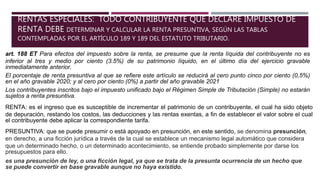 RENTAS ESPECIALES: TODO CONTRIBUYENTE QUE DECLARE IMPUESTO DE
RENTA DEBE DETERMINAR Y CALCULAR LA RENTA PRESUNTIVA, SEGÚN LAS TABLAS
CONTEMPLADAS POR EL ARTÍCULO 189 Y 189 DEL ESTATUTO TRIBUTARIO.
art. 188 ET Para efectos del impuesto sobre la renta, se presume que la renta líquida del contribuyente no es
inferior al tres y medio por ciento (3.5%) de su patrimonio líquido, en el último día del ejercicio gravable
inmediatamente anterior.
El porcentaje de renta presuntiva al que se refiere este artículo se reducirá al cero punto cinco por ciento (0,5%)
en el año gravable 2020; y al cero por ciento (0%) a partir del año gravable 2021
Los contribuyentes inscritos bajo el impuesto unificado bajo el Régimen Simple de Tributación (Simple) no estarán
sujetos a renta presuntiva.
RENTA: es el ingreso que es susceptible de incrementar el patrimonio de un contribuyente, el cual ha sido objeto
de depuración, restando los costos, las deducciones y las rentas exentas, a fin de establecer el valor sobre el cual
el contribuyente debe aplicar la correspondiente tarifa.
PRESUNTIVA: que se puede presumir o está apoyado en presunción, en este sentido, se denomina presunción,
en derecho, a una ficción jurídica a través de la cual se establece un mecanismo legal automático que considera
que un determinado hecho, o un determinado acontecimiento, se entiende probado simplemente por darse los
presupuestos para ello.
es una presunción de ley, o una ficción legal, ya que se trata de la presunta ocurrencia de un hecho que
se puede convertir en base gravable aunque no haya existido.
 