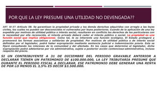 POR QUE LA LEY PRESUME UNA UTILIDAD NO DEVENGADA??
ART. 58 ET: Artículo 58. Se garantizan la propiedad privada y los demás derechos adquiridos con arreglo a las leyes
civiles, los cuales no pueden ser desconocidos ni vulnerados por leyes posteriores. Cuando de la aplicación de una ley
expedida por motivos de utilidad pública o interés social, resultaren en conflicto los derechos de los particulares con
la necesidad por ella reconocida, el interés privado deberá ceder al interés público o social. La propiedad es una
función social que implica obligaciones. Como tal, le es inherente una función ecológica. El Estado protegerá y
promoverá las formas asociativas y solidarias de propiedad. Por motivos de utilidad pública o de interés social
definidos por el legislador, podrá haber expropiación mediante sentencia judicial e indemnización previa. Esta se
fijará consultando los intereses de la comunidad y del afectado. En los casos que determine el legislador, dicha
expropiación podrá adelantarse por vía administrativa, sujeta a posterior acción contenciosa-administrativa, incluso
respecto del precio.
SI UN CONTRIBUYENTE A 31 DE DICIEMBRE DEL PERIODO GRAVABLE ANTERIOR A
DECLARAR TIENEN UN PATRIMONIO DE $100.000.000, LA LEY TRIBUTARIA PRESUME QUE
DURANTE EL PERIODO FISCAL A DECLARAR, ESE PATRIMONIO DEBE GENERAR UNA RENTA
DE POR LO MENOS EL 3,5% ES DECIR $3.500.000.
 