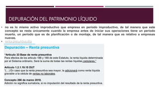 DEPURACIÓN DEL PATRIMONIO LÍQUIDO
• no es lo mismo activo improductivo que empresa en periodo improductivo, de tal manera que este
concepto se resta únicamente cuando la empresa antes de iniciar sus operaciones tiene un periodo
muerto, un periodo que es de planificación o de montaje, de tal manera que es relativo a empresas
nuevas.
• renta presuntiva.xlsx
 
