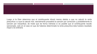 Luego si la Dian determina que el contribuyente tributó menos debido a que no calculó la renta
presuntiva o a que la calculó mal, naturalmente procederá la sanción por corrección y probablemente la
sanción por inexactitud, de modo que de forma indirecta sí es posible que el contribuyente resulte
sancionado, solo en el caso en que de haberse determinado la renta presuntiva ésta hubiera resultado
mayor a la ordinaria
 