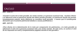 CALCULO
ART. 236 ET:
«Cuando la suma de la renta gravable, las rentas exentas y la ganancia ocasional neta, resultare inferior
a la diferencia entre el patrimonio líquido del último período gravable y el patrimonio líquido del período
inmediatamente anterior, dicha diferencia se considera renta gravable, a menos que el contribuyente
demuestre que el aumento patrimonial obedece a causas justificativas.»
ART. 237 ET:
«Para efectos de la determinación de la renta por comparación de patrimonios, a la renta gravable se
adicionará el valor de la ganancia ocasional neta y las rentas exentas. De esta suma, se sustrae el valor
de los impuestos de renta y complementarios pagados durante el año gravable.»
 