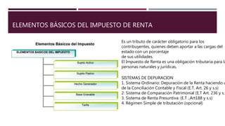 ELEMENTOS BÁSICOS DEL IMPUESTO DE RENTA
Es un tributo de carácter obligatorio para los
contribuyentes, quienes deben aportar a las cargas del
estado con un porcentaje
de sus utilidades.
El Impuesto de Renta es una obligación tributaria para la
personas naturales y jurídicas,
SISTEMAS DE DEPURACION
1. Sistema Ordinario: Depuración de la Renta haciendo u
de la Conciliación Contable y Fiscal (E.T. Art. 26 y s.s)
2. Sistema de Comparación Patrimonial (E.T Art. 236 y s.s
3. Sistema de Renta Presuntiva: (E.T .,Art188 y s.s)
4. Régimen Simple de tributación (opcional)
 