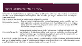 CONCILIACION CONTABLE Y FISCAL
La finalidad de toda Conciliación es explicar y justificar las diferencias entre dos o más variables. La conciliación
contable y fiscal busca comparar las discrepancias entre los saldos que arroja la contabilidad de una compañía,
frente a los saldos
que fiscalmente pueden ser reconocidos en la declaración de renta.
Diferencias Permanentes
Este concepto tributario se utiliza porque hay costos y gastos contables que han
sido registrados pero que expresamente ni en el periodo presente ni en ninguno
de los periodos posteriores, se podrán tomar como un gasto o costo deducible
fiscalmente, nunca se revierten..
Diferencias Temporales
son aquellas partidas originadas en las normas que establecen expresamente, que
ciertos valores de gastos contables, para poder ser deducidos, requieren cumplir
ciertos requisitos, y que mientras no se cumplan, el gasto sería “temporalmente” no
deducible. se revierten en uno o más periodos futuros.
El proceso de conciliación contable y fiscal en el ejercicio práctico de la profesión, conlleva al análisis individual de
cada una de las partidas del estado de resultados y del balance general, para determinar cuáles cuentas presentan
una diferencia temporal o definitiva en la determinación del impuesto de renta.
 