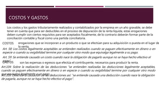 COSTOS Y GASTOS
Los costos y los gastos tributariamente realizados y contabilizados por la empresa en un año gravable, se debe
tener en cuenta que para ser deducibles en el proceso de depuración de la renta líquida, estas erogaciones
deben cumplir con ciertos requisitos para ser aceptados fiscalmente, de lo contrario deberán formar parte de la
conciliación contable y fiscal como una partida conciliatoria.
COSTOS erogaciones que se incorporan a un producto o que se efectúan para su adquisición o puesta en el lugar de
la venta.
GASTOS son las expensas o egresos que efectúa el contribuyente, necesarios para producir la renta.
Art. 58: Los costos legalmente aceptables se entienden realizados cuando se paguen efectivamente en dinero o en
especie o cuando su exigibilidad termine por cualquier otro modo que equivalga legalmente a su pago.
Art. 59: Se entiende causado un costo cuando nace la obligación de pagarlo aunque no se haya hecho efectivo el
pago”.
Art.104: Sobre la realización de las deducciones “se entienden realizadas las deducciones legalmente aceptables,
cuando se paguen efectivamente en dinero o en especie o cuando su exigibilidad termine por cualquier otro modo
que equivalga legalmente a un pago.Art.105: Describe la causación de las deducciones así: “se entiende causada una deducción cuando nace la obligación
de pagarla, aunque no se haya hecho efectivo el pago”.
 