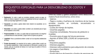 REQUISITOS ESPECIALES PARA LA DEDUCIBILIDAD DE COSTOS Y
GASTOS
Entre los costos y gastos aceptados como deducción en
materia fiscal encontramos, entre otros:
- Salarios.
- Pagos a viudas y huérfanos de miembros de las fuerzas
armadas muertos en combate, secuestrados o
desaparecidos.
- Cuotas de manejo de tarjetas.
- Cesantías pagadas.
- Cesantías consolidadas. Pensiones de jubilación e
invalidez.
- Provisión para el pago de futuras pensiones.
- Aportes al SENA, ICBF y CAJAS de compensación
familiar.
- Impuestos pagados.
- Intereses pagados.
- Intereses sobre préstamos para adquisición de vivienda.
- Los pagos a Casa Matriz.
- Donaciones.
 