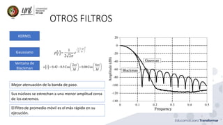OTROS FILTROS
KERNEL
Gaussiano
Ventana de
Blackman  
2 4
0.42 0.5Cos 0.08Cos
i i
w i
M M
    
= − +   
   
 
2
1
21
2 2
i
p i e



− 
−  
 
=
Mejor atenuación de la banda de paso.
Sus núcleos se estrechan a una menor amplitud cerca
de los extremos.
El filtro de promedio móvil es el más rápido en su
ejecución.
 
