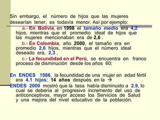 Sin embargo, el número de hijos que las mujeres
desearían tener, es todavía menor. Así por ejemplo:
a.- En Bolivia, en 1998 el tamaño medio era 4,2
hijos, mientras que el promedio ideal de hijos que
las mujeres mencionaban era de 2,6 .
b.- En Colombia, año 2000, el tamaño era en
promedio 2,6 hijos, mientras que el número ideal
deseado era, 2,3 .
c.- La fecundidad en el Perú, se encuentra en franco
proceso de disminución desde los años 60;
En ENDES 1986, la fecundidad de una mujer en edad fértil
era 4.1 hijos; 14 años después en la 
ENDES 2000 mostró que la tasa había disminuido a 2.9, lo
cual se debería al progresivo incremento del uso de
anticonceptivos, mayor acceso los Servicios de Salud
y una mejora del nivel educativo de la población.
 