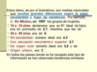 Estos datos, de por sí ilustrativos, son medias nacionales
que ocultan grandes diferencias según la edad,
escolaridad y lugar de residencia. Por ejemplo,
d.- En México, en 1997 los grupos de mujeres:
 15 a 19 años declararon que su Nº ideal de hijos
era, en promedio, de 2,7, mientras que las de
 45 a 49 años era de 4;
 Sin escolaridad: número ideal era 4,3
 Con educación secundaria o superior: 2,7
 De origen rural: tamaño ideal era 3,8 y de
 Origen urbano, era 3 .
En todos los países donde se ha recogido este tipo de
información se han observado tendencias similares.
 