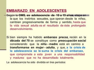 EMBARAZO EN ADOLESCENTES
Según la OMS, es adolescencia de 10 a 19 años, etapa en
la que los instintos sexuales, que operan desde la niñez,
cambian progresivamente de forma y sentido, hasta que
la vida sexual adulta es el resultado de éste prolongado
desenvolvimiento.
Si bien siempre ha habido embarazo precoz, recién en la
década del 70 se constituye como preocupación social
considerando que la niña - madre está en camino a
transformarse en mujer - adulta, y que, a la crisis de
la adolescencia se le suma la crisis del embarazo,
que compromete a esta joven a una responsabilidad
y madurez que no ha desarrollado totalmente.
La adolescencia ha sido dividida en tres períodos:
 