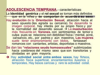 ADOLESCENCIA TEMPRANA.- características:
La Identidad genérica y el rol sexual se tornan más definidos
que en la niñez y se comportan de acuerdo a su sexo.
Hay evolución de la Orientación Sexual, atracción hacia el
sexo opuesto (les agrada su cercanía). Se desarrolla la
imagen corporal, hay interés por su propio físico y por
la normalidad del desarrollo sexual.  La masturbación
más frecuente en Varones, con sentimientos de temor o
culpa pues se relaciona con debilidad física / mental, acné,
cansancio, etc., por padres y aún maestros. Las mujeres
suele tener enamoramiento con ídolos, fantasean
romances con cantantes, artistas, deportistas o maestros.
Se dan las “relaciones seudo homosexuales” sublimizadas
hacia coetáneos del mismo sexo que son transitorias y
olvidadas en gran mayoría.
 Hay actividad social entre ambos sexos, hay flirteos,
atracción física superficial, encantamientos ilusorios y
temporales. Hay besos caricias y raro la actividad coital.
 