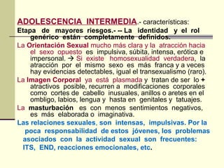 ADOLESCENCIA INTERMEDIA.- características:
Etapa de mayores riesgos.- -- La identidad y el rol
genérico están completamente definidos.
La Orientación Sexual mucho más clara y la atracción hacia
el sexo opuesto es impulsiva, súbita, intensa, erótica e
impersonal.  Si existe homosexualidad verdadera, la
atracción por el mismo sexo es más franca y a veces
hay evidencias detectables, igual el transexualismo (raro).
La Imagen Corporal ya está plasmada y tratan de ser lo +
atractivos posible, recurren a modificaciones corporales
como cortes de cabello inusuales, anillos o aretes en el
ombligo, labios, lengua y hasta en genitales y tatuajes.
La masturbación es con menos sentimientos negativos,
es más elaborada o imaginativa.
Las relaciones sexuales, son intensas, impulsivas. Por la
poca responsabilidad de estos jóvenes, los problemas
asociados con la actividad sexual son frecuentes:
ITS, END, reacciones emocionales, etc.
 