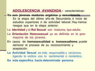 ADOLESCENCIA AVANZADA.- características:
Ya son jóvenes maduros orgánica y sexualmente.
Es la etapa del último año de Secundaria, ó inicio de
estudios superiores ó de actividad laboral. Hay menos
riesgos que en la etapa anterior.
La Identidad y el Rol Sexual son maduros, tipo adulto.
La Orientación Heterosexual ya es definida en la gran
mayoría de los jóvenes.
En casos de homosexualidad o transexualismo, puede
demorar el proceso de su reconocimiento y
aceptación.
La Actividad Sexual es más responsable y recíproca,
ligando lo erótico con lo sentimental o romántico.
Es más específica, hacia determinada persona.
 