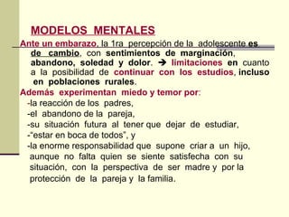 MODELOS MENTALES
Ante un embarazo, la 1ra percepción de la adolescente es
de cambio, con sentimientos de marginación,
abandono, soledad y dolor.  limitaciones en cuanto
a la posibilidad de continuar con los estudios, incluso
en poblaciones rurales.
Además experimentan miedo y temor por:
-la reacción de los padres,
-el abandono de la pareja,
-su situación futura al tener que dejar de estudiar,
-“estar en boca de todos”, y
-la enorme responsabilidad que supone criar a un hijo,
aunque no falta quien se siente satisfecha con su
situación, con la perspectiva de ser madre y por la
protección de la pareja y la familia.
 