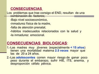 CONSECUENCIAS
Los problemas que trae consigo el END, resultan de una
combinación de factores;
-Bajo nivel socioeconómico,
-inmadurez física de la madre,
-falta de atención prenatal,
-hábitos inadecuados relacionados con la salud y
-la inmadurez emocional.
CONSECUENCIAS BIOLOGICAS:
1.-Las madres muy jóvenes (especialmente < 15 años)
tienen una mortalidad materna 2.5 veces mayor que
las de 20 a 24 años.
2.-Las adolescentes corren mayor riesgo de ganar poco
peso durante el embarazo, sufrir HIE, ITS, anemia, y
desproporción céfalo pélvica.
 