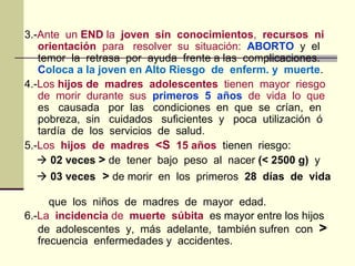 3.-Ante un END la joven sin conocimientos, recursos ni
orientación para resolver su situación: ABORTO y el
temor la retrasa por ayuda frente a las complicaciones.
Coloca a la joven en Alto Riesgo de enferm. y muerte.
4.-Los hijos de madres adolescentes tienen mayor riesgo
de morir durante sus primeros 5 años de vida lo que
es causada por las condiciones en que se crían, en
pobreza, sin cuidados suficientes y poca utilización ó
tardía de los servicios de salud.
5.-Los hijos de madres <S 15 años tienen riesgo:
 02 veces > de tener bajo peso al nacer (< 2500 g) y
 03 veces > de morir en los primeros 28 días de vida
que los niños de madres de mayor edad.
6.-La incidencia de muerte súbita es mayor entre los hijos
de adolescentes y, más adelante, también sufren con >
frecuencia enfermedades y accidentes.
 