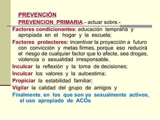 PREVENCIÓN
PREVENCION PRIMARIA.- actuar sobre.-
Factores condicionantes: educación temprana y
apropiada en el hogar y la escuela;
Factores protectores: incentivar la proyección a futuro
con convicción y metas firmes, porque eso reducirá
el riesgo de cualquier factor que lo afecte, sea drogas,
violencia o sexualidad irresponsable.
Inculcar la reflexión y la toma de decisiones;
Inculcar los valores y la autoestima;
Propiciar la estabilidad familiar;
Vigilar la calidad del grupo de amigos y
Finalmente, en los que son ya sexualmente activos,
el uso apropiado de ACOs
 