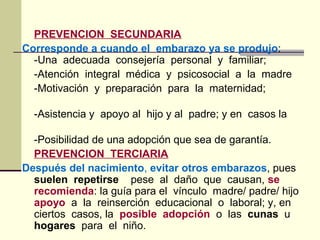 PREVENCION SECUNDARIA
Corresponde a cuando el embarazo ya se produjo:
-Una adecuada consejería personal y familiar;
-Atención integral médica y psicosocial a la madre
-Motivación y preparación para la maternidad;
-Asistencia y apoyo al hijo y al padre; y en casos la
-Posibilidad de una adopción que sea de garantía.
PREVENCION TERCIARIA
Después del nacimiento, evitar otros embarazos, pues
suelen repetirse pese al daño que causan, se
recomienda: la guía para el vínculo madre/ padre/ hijo
apoyo a la reinserción educacional o laboral; y, en
ciertos casos, la posible adopción o las cunas u
hogares para el niño.
 
