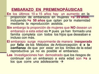 EMBARAZO EN PREMENOPÁUSICAS
En los últimos 10 a 15 años hay un aumento en la
proporción de embarazos en mujeres >s 35 años,
incluyendo >s 50 años que optan por la maternidad
mediante la reproducción asistida.
Sin embargo la proporción de mujeres que NO desean un
embarazo a esta edad es > pues ya han formado una
familia completa con todos los hijos que deseaban e
incluso con más.
El embarazo surge mayormente de manera inesperada
por falla de los Métodos de Anticoncepción ó x la
confianza de que por estar en los límites de la edad
reproductiva ya no es posible el embarazo.
Las Investigaciones han demostrado que los riesgos de
continuar con un embarazo a esta edad son >s a
los que corre una adolescente 
 