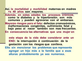 Así, la mortalidad y morbilidad maternas en madres
>s 40 años son mayores.
Además, en estas edades los procesos crónicos,
como la diabetes y la hipertensión, son más
comunes y pueden agravarse con el embarazo.
Mayores riesgos para el feto: defectos cromosómicos,
malformaciones congénitas, sufrimiento fetal y
bajo peso al nacer también son mas frecuentes.
En consecuencia las alternativas que una mujer en
esta etapa de la vida debe considerar ante un
END: la interrupción ó continuación de la
gestación con los riesgos que conlleva.
Ello sin mencionar los problemas que representa
agregar un hijo más a la familia que a esas
alturas probablemente ya sea numerosa.
 