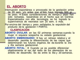 EL ABORTO
Interrupción espontánea o provocada de la gestación antes
de 20 sem. y/o antes que el feto haya logrado 500 gr.
de peso.  Estas consideraciones de tiempo y peso han
sido tomadas, basándose en el hecho que en Centros
Especializados con alta tecnología, se ha logrado la
supervivencia de neonatos con 20 sem. ó mas.
Por encima del tiempo y peso señalados, la expulsión del
producto de la gestación = PARTO.
CLASIFICACIÓN
ABORTO OVULAR: en las 02 primeras semanas cuando la
mujer ni siquiera sospecha su estado gestacional.
ABORTO EMBRIONARIO:  hay un retraso relativo y el
desarrollo permite la diferenciación de las capas que
determinarán los futuros órganos. Se da durante la 3ra
y 4ta semana gestacional.
ABORTO FETAL:  Cuando ya es posible diferenciar
objetivamente el ser, del resto de los elementos de su
ámbito de desarrollo. Se da entre la 5ta y 20 semanas.
 