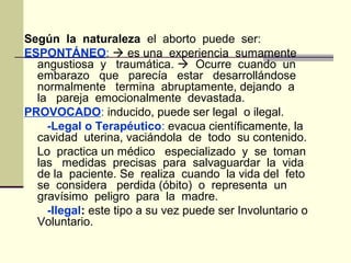 Según la naturaleza el aborto puede ser:
ESPONTÁNEO:  es una experiencia sumamente
angustiosa y traumática.  Ocurre cuando un
embarazo que parecía estar desarrollándose
normalmente termina abruptamente, dejando a
la pareja emocionalmente devastada.
PROVOCADO: inducido, puede ser legal o ilegal.
-Legal o Terapéutico: evacua científicamente, la
cavidad uterina, vaciándola de todo su contenido.
Lo practica un médico especializado y se toman
las medidas precisas para salvaguardar la vida
de la paciente. Se realiza cuando la vida del feto
se considera perdida (óbito) o representa un
gravísimo peligro para la madre.
-Ilegal: este tipo a su vez puede ser Involuntario o
Voluntario.
 