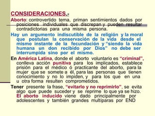 CONSIDERACIONES.-
Aborto: controvertido tema, priman sentimientos dados por
posiciones individuales que discrepan y pueden resultar
contradictorias para una misma persona.
Hay un argumento indiscutible de la religión y la moral
que postulan la conservación de la vida desde el
mismo instante de la fecundación y “siendo la vida
humana un don recibido por Dios” no debe ser
interrumpida sino por el mismo.
En América Latina, donde el aborto voluntario es “criminal”,
conlleva acción punitiva para los implicados, establece
prisión para el médico ó practicante del aborto, para la
mujer que se somete a él, para las personas que tienen
conocimiento y no lo impiden, y para los que en una
u otra forma resulten comprometidos.
Tener presente la frase, “evitarlo y no reprimirlo”, se evita
algo que puede suceder y se reprime lo que ya se hizo.
El aborto inducido viene dado principalmente por
adolescentes y también grandes multíparas por END
 
