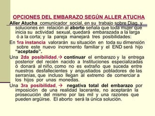 OPCIONES DEL EMBARAZO SEGÚN ALLER ATUCHA
Aller Atucha comunicador social, en su trabajo sobre Diag. y
soluciones en relación al aborto señala que toda mujer que
inicia su actividad sexual, quedará embarazada a la larga
ó a la corta; y la pareja manejará tres posibilidades:
En 1ra instancia valorarán su situación en toda su dimensión
sobre este nuevo incremento familiar y el END será hijo
“aceptado”.
Una 2da posibilidad, continuar el embarazo y la entrega
posterior del recién nacido a Instituciones especializadas
ó donará al niño, como no es extraño que suceda entre
nuestros desfallecientes y angustiados pobladores de las
serranías, que incluso llegan al extremo de comerciar a
los hijos por unas monedas.
Una 3ra posibilidad,  negativa total del embarazo por
imposición de una realidad lacerante, no aceptarán la
prosecución del mismo por las mil y una razones que
pueden argüirse. El aborto será la única solución.
 