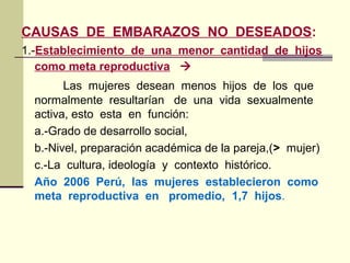 CAUSAS DE EMBARAZOS NO DESEADOS:
1.-Establecimiento de una menor cantidad de hijos
como meta reproductiva 
Las mujeres desean menos hijos de los que
normalmente resultarían de una vida sexualmente
activa, esto esta en función:
a.-Grado de desarrollo social,
b.-Nivel, preparación académica de la pareja,(> mujer)
c.-La cultura, ideología y contexto histórico.
Año 2006 Perú, las mujeres establecieron como
meta reproductiva en promedio, 1,7 hijos.
 