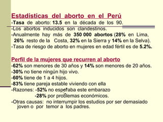 Estadísticas del aborto en el Perú
-Tasa de aborto: 13.5 en la década de los 90.
-Los abortos inducidos son clandestinos.
-Anualmente hay más de 350 000 abortos (28% en Lima,
26% resto de la Costa, 32% en la Sierra y 14% en la Selva).
-Tasa de riesgo de aborto en mujeres en edad fértil es de 5.2%.
Perfil de la mujeres que recurren al aborto
-62% son menores de 30 años y 14% son menores de 20 años.
-30% no tiene ningún hijo vivo.
-60% tiene de 1 a 4 hijos.
-83% tiene pareja estable viviendo con ella
-Razones: -52% no esperaba este embarazo
-28% por problemas económicos.
-Otras causas: no interrumpir los estudios por ser demasiado
joven o por temor a los padres.
 