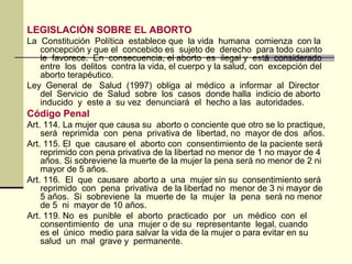 LEGISLACIÓN SOBRE EL ABORTO
La Constitución Política establece que la vida humana comienza con la
concepción y que el concebido es sujeto de derecho para todo cuanto
le favorece. En consecuencia, el aborto es ilegal y está considerado
entre los delitos contra la vida, el cuerpo y la salud, con excepción del
aborto terapéutico.
Ley General de Salud (1997) obliga al médico a informar al Director
del Servicio de Salud sobre los casos donde halla indicio de aborto
inducido y este a su vez denunciará el hecho a las autoridades.
Código Penal
Art. 114. La mujer que causa su aborto o conciente que otro se lo practique,
será reprimida con pena privativa de libertad, no mayor de dos años.
Art. 115. El que causare el aborto con consentimiento de la paciente será
reprimido con pena privativa de la libertad no menor de 1 no mayor de 4
años. Si sobreviene la muerte de la mujer la pena será no menor de 2 ni
mayor de 5 años.
Art. 116. El que causare aborto a una mujer sin su consentimiento será
reprimido con pena privativa de la libertad no menor de 3 ni mayor de
5 años. Si sobreviene la muerte de la mujer la pena será no menor
de 5 ni mayor de 10 años.
Art. 119. No es punible el aborto practicado por un médico con el
consentimiento de una mujer o de su representante legal, cuando
es el único medio para salvar la vida de la mujer o para evitar en su
salud un mal grave y permanente.
 
