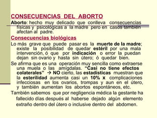 CONSECUENCIAS DEL ABORTO
Aborto: hecho muy delicado que conlleva consecuencias
físicas y psicológicas a la madre pero en casos también
afectan al padre.
Consecuencias biológicas
Lo más grave que puede pasar es la muerte de la madre;
existe la posibilidad de quedar estéril por una mala
intervención, ó que por indicación o error la puedan
dejan sin ovario y hasta sin útero; ó quedar bien.
Se afirma que es una operación muy sencilla como extraerse
una muela o las amígdalas. “Casi no tiene efectos
colaterales”  NO cierto, las estadísticas muestran que
la esterilidad aumenta casi un 10% x complicaciones
infecciosas en los ovarios, trompas y aun en el útero,
y también aumentan los abortos espontáneos, etc.
También sabemos que por negligencia médica la gestante ha
fallecido días después al haberse dejado algún elemento
extraño dentro del útero o inclusive dentro del abdomen.
 