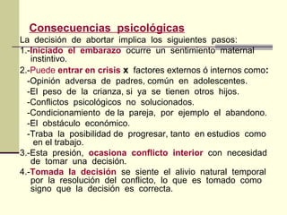 Consecuencias psicológicas
La decisión de abortar implica los siguientes pasos:
1.-Iniciado el embarazo ocurre un sentimiento maternal
instintivo.
2.-Puede entrar en crisis x factores externos ó internos como:
-Opinión adversa de padres, común en adolescentes.
-El peso de la crianza, si ya se tienen otros hijos.
-Conflictos psicológicos no solucionados.
-Condicionamiento de la pareja, por ejemplo el abandono.
-El obstáculo económico.
-Traba la posibilidad de progresar, tanto en estudios como
en el trabajo.
3.-Esta presión, ocasiona conflicto interior con necesidad
de tomar una decisión.
4.-Tomada la decisión se siente el alivio natural temporal
por la resolución del conflicto, lo que es tomado como
signo que la decisión es correcta.
 