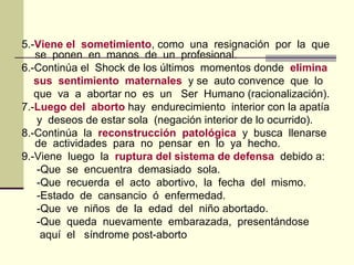 5.-Viene el sometimiento, como una resignación por la que
se ponen en manos de un profesional.
6.-Continúa el Shock de los últimos momentos donde elimina
sus sentimiento maternales y se auto convence que lo
que va a abortar no es un Ser Humano (racionalización).
7.-Luego del aborto hay endurecimiento interior con la apatía
y deseos de estar sola (negación interior de lo ocurrido).
8.-Continúa la reconstrucción patológica y busca llenarse
de actividades para no pensar en lo ya hecho.
9.-Viene luego la ruptura del sistema de defensa debido a:
-Que se encuentra demasiado sola.
-Que recuerda el acto abortivo, la fecha del mismo.
-Estado de cansancio ó enfermedad.
-Que ve niños de la edad del niño abortado.
-Que queda nuevamente embarazada, presentándose
aquí el síndrome post-aborto
 