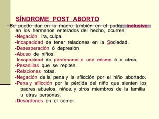 SÍNDROME POST ABORTO
Se puede dar en la madre también en el padre, inclusive
en los hermanos enterados del hecho, ocurren:
-Negación, ira, culpa.
-Incapacidad de tener relaciones en la Sociedad.
-Desesperación ó depresión.
-Abuso de niños.
-Incapacidad de perdonarse a uno mismo ó a otros.
-Pesadillas que se repiten.
-Relaciones rotas.
-Negación de la pena y la aflicción por el niño abortado.
-Pena y aflicción por la pérdida del niño que sienten los
padres, abuelos, niños, y otros miembros de la familia
u otras personas.
-Desórdenes en el comer.
 