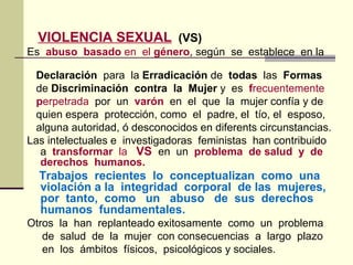 VIOLENCIA SEXUAL (VS)
Es abuso basado en el género, según se establece en la
Declaración para la Erradicación de todas las Formas
de Discriminación contra la Mujer y es frecuentemente
perpetrada por un varón en el que la mujer confía y de
quien espera protección, como el padre, el tío, el esposo,
alguna autoridad, ó desconocidos en diferents circunstancias.
Las intelectuales e investigadoras feministas han contribuido
a transformar la VS en un problema de salud y de
derechos humanos.
Trabajos recientes lo conceptualizan como una
violación a la integridad corporal de las mujeres,
por tanto, como un abuso de sus derechos
humanos fundamentales.
Otros la han replanteado exitosamente como un problema
de salud de la mujer con consecuencias a largo plazo
en los ámbitos físicos, psicológicos y sociales.
 