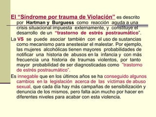 El “Síndrome por trauma de Violación” es descrito
por Hartman y Burguess como reacción aguda a una
crisis situacional impuesta externamente, y constituye el
desarrollo de un “trastorno de estrés postraumático”.
La VS se puede asociar también con el uso de sustancias
como mecanismo para anestesiar el malestar. Por ejemplo,
las mujeres alcohólicas tienen mayores probabilidades de
notificar una historia de abusos en la infancia y con más
frecuencia una historia de traumas violentos, por tanto
mayor probabilidad de ser diagnosticadas como ”trastorno
de estrés postraumático”.
Es innegable que en los últimos años se ha conseguido algunos
cambios en la legislación acerca de las víctimas de abuso
sexual, que cada día hay más campañas de sensibilización y
denuncia de los mismos, pero falta aún mucho por hacer en
diferentes niveles para acabar con esta violencia.
 