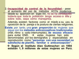 2.-Incapacidad de control de la fecundidad.- pese
al aumento del uso de métodos ACOs modernos
desde su aparición en Siglo XX, no se ha conseguido
todavía que toda la población tenga acceso a ella y
sobre todo, sepa cómo manejarlos.
Además, existen factores como el miedo a su uso, la
oposición de la pareja o la postura de ciertas religiones.
Existe, por tanto, una gran proporción de mujeres que
sigue con los métodos anticonceptivos tradicionales
(mét. ritmo o coito interrumpido), de escasa eficacia
para evitar END,  estas mujeres han sido
denominadas por los demógrafos y especialistas en
reproducción como “personas con una necesidad no
satisfecha de planific. familiar o anticoncepción”.
 Según el Instituto Alan Guttmacher: en 1994
existían 1, 9 millones de estas mujeres en Perú.
 