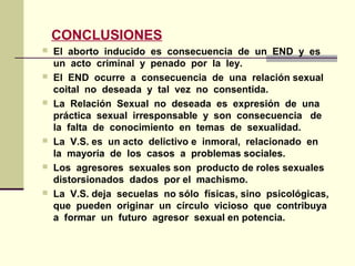 CONCLUSIONES
 El aborto inducido es consecuencia de un END y es
un acto criminal y penado por la ley.
 El END ocurre a consecuencia de una relación sexual
coital no deseada y tal vez no consentida.
 La Relación Sexual no deseada es expresión de una
práctica sexual irresponsable y son consecuencia de
la falta de conocimiento en temas de sexualidad.
 La V.S. es un acto delictivo e inmoral, relacionado en
la mayoría de los casos a problemas sociales.
 Los agresores sexuales son producto de roles sexuales
distorsionados dados por el machismo.
 La V.S. deja secuelas no sólo físicas, sino psicológicas,
que pueden originar un círculo vicioso que contribuya
a formar un futuro agresor sexual en potencia.
 