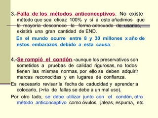 3.-Falla de los métodos anticonceptivos. No existe
método que sea eficaz 100% y si a esto añadimos que
la mayoría desconoce la forma adecuada de usarlos,
existirá una gran cantidad de END.
En el mundo ocurre entre 8 y 30 millones x año de
estos embarazos debido a esta causa.
4.-Se rompió el condón.-aunque los preservativos son
sometidos a pruebas de calidad rigurosas, no todos
tienen las mismas normas, por ello se deben adquirir
marcas reconocidas y en lugares de confianza.
Es necesario revisar la fecha de caducidad y aprender a
colocarlo, (>ría de fallas se debe a un mal uso).
Por otro lado, se debe utilizar junto con el condón, otro
método anticonceptivo como óvulos, jaleas, espuma, etc
 