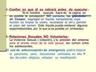 5.-Confiar en que él se retirará antes de eyacular.-
“Si el hombre eyacula fuera de la vagina no
es posible la concepción” NO correcto, las glándulas
de Cowper, segregan un líquido transparente, cuya
función es limpiar la uretra, neutralizar el pH y permitir
el paso del semen. Este líquido puede contener algunos
espermatozoides, por lo que sí es posible un embarazo.
6.-Relaciones Sexuales NO Voluntarias.-
La Violencia Sexual, ( violación), y la presión del entorno
para el pronto inicio de la vida sexual, tan común entre
los adolescentes.
El uso de anticoncepción de emergencia podría mejorar
el panorama, pero, discusiones centrados en ella, >
las de orden religioso, retrasan su masificación.
 