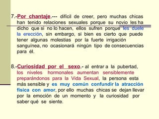 7.-Por chantaje.--- difícil de creer, pero muchas chicas
han tenido relaciones sexuales porque su novio les ha
dicho que si no lo hacen, ellos sufren porque les duele
la erección, sin embargo, si bien es cierto que puede
tener algunas molestias por la fuerte irrigación
sanguínea, no ocasionará ningún tipo de consecuencias
para él.
8.-Curiosidad por el sexo.- al entrar a la pubertad,
los niveles hormonales aumentan sensiblemente
preparándonos para la Vida Sexual, la persona esta
más sensible y es muy común confundir la atracción
física con amor, por ello muchas chicas se dejan llevar
por la emoción de un momento y la curiosidad por
saber qué se siente.
 