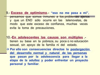 9.- Exceso de optimismo.- “eso no me pasa a mí”,
pensamos que somos inmunes a los problemas ajenos
y que un END sólo ocurre en las telenovelas, de
modo que este exceso de confianza, muchas veces
evita la toma de precauciones.
10.-En adolescentes las causas son múltiples .-
tienen su base en la pobreza, su poca o no educación
sexual, sin apoyo de la familia ni del estado.
 Por ello son consecuencias directas la postergación
del desarrollo normal y natural de las personas
que pasan por la adolescencia para llegar a la
etapa de la adultez y poder enfrentar un proyecto
personal y familiar.
 