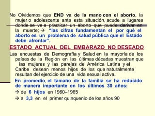 No Olvidemos que END va de la mano con el aborto, la
mujer o adolescente ante esta situación, acude a lugares
donde se va a practicar un aborto que puede derivar en
la muerte;  “las cifras fundamentan el por qué el
aborto es un problema de salud pública que el Estado
debe afrontar”.
ESTADO ACTUAL DEL EMBARAZO NO DESEADO
Las encuestas de Demografía y Salud en la mayoría de los
países de la Región en las últimas décadas muestran que
las mujeres y las parejas de América Latina y el
Caribe desean menos hijos de los que naturalmente
resultan del ejercicio de una vida sexual activa.
En promedio, el tamaño de la familia se ha reducido
de manera importante en los últimos 30 años:
 de 6 hijos en 1960–1965
 a 3,3 en el primer quinquenio de los años 90
 