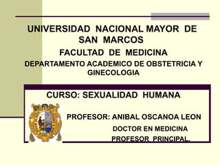 UNIVERSIDAD NACIONAL MAYOR DE
SAN MARCOS
FACULTAD DE MEDICINA
DEPARTAMENTO ACADEMICO DE OBSTETRICIA Y
GINECOLOGIA
CURSO: SEXUALIDAD HUMANA
PROFESOR: ANIBAL OSCANOA LEON
DOCTOR EN MEDICINA
PROFESOR PRINCIPAL.
 