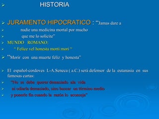HISTORIAHISTORIA
JURAMENTO HIPOCRATICOJURAMENTO HIPOCRATICO :: ““Jamas dare aJamas dare a
nadie una medicina mortal por muchonadie una medicina mortal por mucho
que me lo solicite”que me lo solicite”
MUNDO ROMANO:MUNDO ROMANO:
“ Felice vel honesta morti mori ““ Felice vel honesta morti mori “
““Morir con una muerte feliz y honesta”Morir con una muerte feliz y honesta”
El españolEl español--cordovescordoves LL--A.SenecaA.Seneca ( a.C.) será defensor de la eutanasia en sus( a.C.) será defensor de la eutanasia en sus
famosas cartas:famosas cartas:
“No se debe querer demasiado ala vida“No se debe querer demasiado ala vida
ni odiarla demasiado, sino buscar un término medioni odiarla demasiado, sino buscar un término medio
y ponerle fin cuando la razón lo aconseja”y ponerle fin cuando la razón lo aconseja”
 
