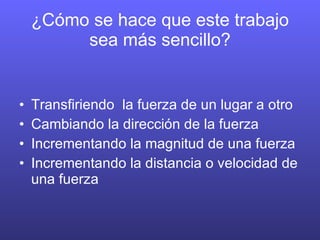 ¿Cómo se hace que este trabajo sea más sencillo? Transfiriendo la fuerza de un lugar a otro Cambiando la dirección de la fuerza Incrementando la magnitud de una fuerza Incrementando la distancia o velocidad de una fuerza